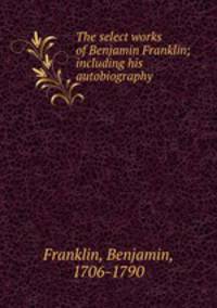 The select works of Benjamin Franklin; including his autobiography
