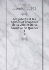 Les jubils et les glises et chapelles de la ville et de la banlieue de Quebec. 1