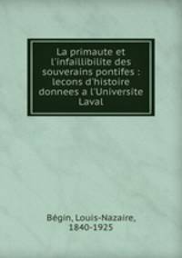 La primaute et l`infaillibilite des souverains pontifes : lecons d`histoire donnees a l`Universite Laval