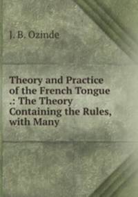 Theory and Practice of the French Tongue .: The Theory Containing the Rules, with Many .