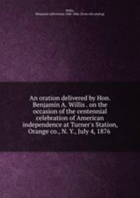 An oration delivered by Hon. Benjamin A. Willis . on the occasion of the centennial celebration of American independence at Turner`s Station, Orange co., N. Y., July 4, 1876