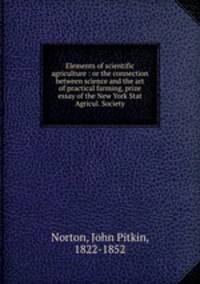 Elements of scientific agriculture : or the connection between science and the art of practical farming, prize essay of the New York Stat Agricul. Society.