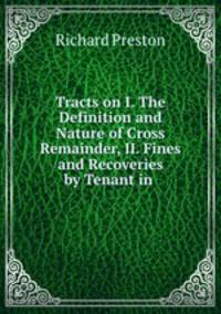 Tracts on I. The Definition and Nature of Cross Remainder, II. Fines and Recoveries by Tenant in .