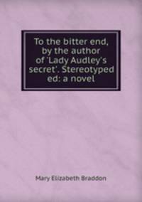To the bitter end, by the author of `Lady Audley`s secret`. Stereotyped ed: a novel