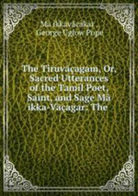 The Tiruvagam, Or, Sacred Utterances of the Tamil Poet, Saint, and Sage M ikka-Vagar: The .