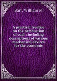 A practical treatise on the combustion of coal : including descriptions of various mechanical devices for the economic.