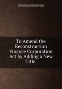To Amend the Reconstruction Finance Corporation Act by Adding a New Title .