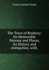 The Town of Roxbury: Its Memorable Persons and Places, Its History and Antiquities, with .