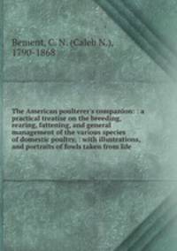 The American poulterer`s companion: : a practical treatise on the breeding, rearing, fattening, and general management of the various species of domestic poultry, : with illustrations, and portraits of fowls taken from life.