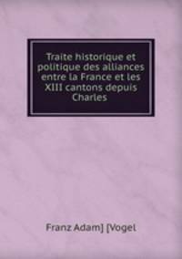Traite historique et politique des alliances entre la France et les XIII cantons depuis Charles .