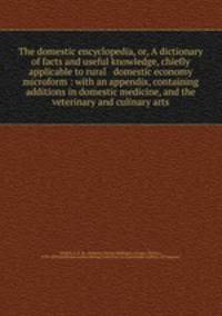 The domestic encyclopedia, or, A dictionary of facts and useful knowledge, chiefly applicable to rural & domestic economy microform : with an appendix, containing additions in domestic medicine, and the veterinary and culinary arts