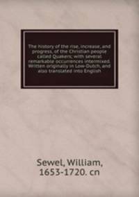 The history of the rise, increase, and progress, of the Christian people called Quakers; with several remarkable occurrences intermixed. Written originally in Low-Dutch, and also translated into English