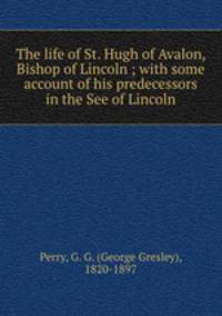 The life of St. Hugh of Avalon, Bishop of Lincoln ; with some account of his predecessors in the See of Lincoln