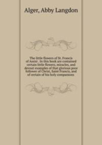 The little flowers of St. Francis of Assisi . In this book are contained certain little flowers, miracles, and devout examples of that glorious poor follower of Christ, Saint Francis, and of certain of his holy companions