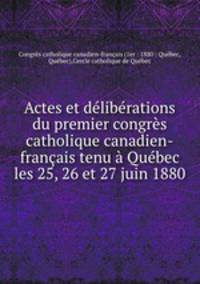 Actes et dlibrations du premier congrs catholique canadien-franais tenu Qubec les 25, 26 et 27 juin 1880
