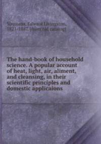 The hand-book of household science. A popular account of heat, light, air, aliment, and cleansing, in their scientific principles and domestic applicaions