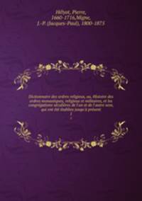 Dictionnaire des ordres religieux, ou, Histoire des ordres monastiques, religieux et militaires, et les congrgations sculires de l`un et de l`autre sexe, qui ont t tablies jusqu` prsent. 1