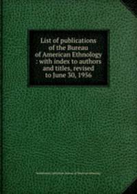 List of publications of the Bureau of American Ethnology : with index to authors and titles, revised to June 30, 1956