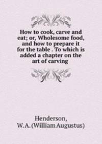 How to cook, carve and eat; or, Wholesome food, and how to prepare it for the table . To which is added a chapter on the art of carving