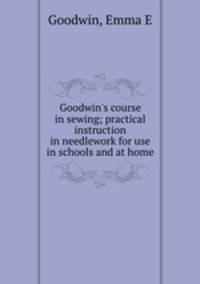 Goodwin`s course in sewing; practical instruction in needlework for use in schools and at home
