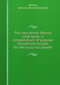 The new Annie Dennis cook book; a compendium of popular household recipes for the busy housewife