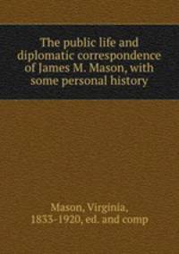 The public life and diplomatic correspondence of James M. Mason, with some personal history