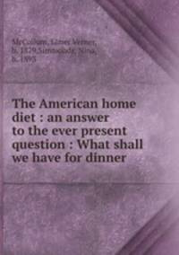 The American home diet : an answer to the ever present question : What shall we have for dinner