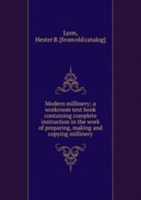 Modern millinery; a workroom text book containing complete instruction in the work of preparing, making and copying millinery