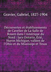 Dcouvertes et tablissements de Cavelier de La Salle de Rouen dans l`Amrique du Nord : lacs Ontario, ri, Huron Michigan, valles de l`Ohio et du Mississipi et Texas