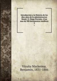Introduccion a la Historia de los diez aos de la administracion Montt. D. Diego Portales. (Con mas de 500 documentos ineditos). 2