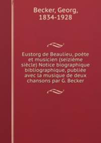 Eustorg de Beaulieu, pote et musicien (seizime sicle) Notice biographique & bibliographique, publie avec la musique de deux chansons par G. Becker