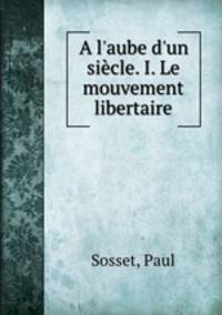 A l`aube d`un sicle. I. Le mouvement libertaire