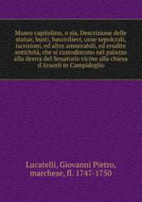 Museo capitolino, o sia, Descrizione delle statue, busti, bassirilievi, urne sepolcrali, iscrizioni, ed altre ammirabili, ed erudite antichit, che si custodiscono nel palazzo alla destra del Senatorio vicino alla chiesa d`Araceli in Campidoglio