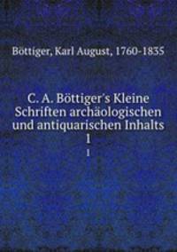 C. A. Bttiger`s Kleine Schriften archologischen und antiquarischen Inhalts. 1