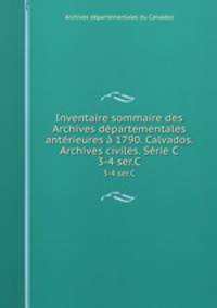 Inventaire sommaire des Archives dpartementales antrieures 1790. Calvados. Archives civiles. Srie C. 3-4 ser.C