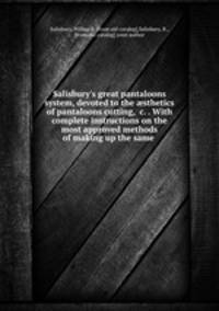 Salisbury`s great pantaloons system, devoted to the sthetics of pantaloons cutting, &c. . With complete instructions on the most approved methods of making up the same