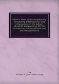 General hints on house painting: containing practical rules and information on the subject of paints and painting, for the journeyman, the apprentice and the inexperienced