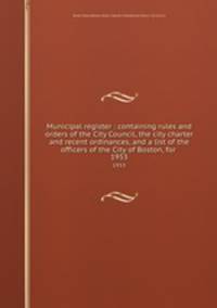 Municipal register : containing rules and orders of the City Council, the city charter and recent ordinances, and a list of the officers of the City of Boston, for . 1953