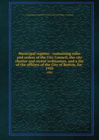 Municipal register : containing rules and orders of the City Council, the city charter and recent ordinances, and a list of the officers of the City of Boston, for . 1950