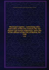 Municipal register : containing rules and orders of the City Council, the city charter and recent ordinances, and a list of the officers of the City of Boston, for . 1948