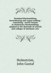 Standard blacksmithing, horseshoeing and wagon making / containing : twelve lessons in elementary blacksmithing, adapted to the demands of schools and colleges of mechanic arts
