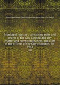 Municipal register : containing rules and orders of the City Council, the city charter and recent ordinances, and a list of the officers of the City of Boston, for . 1942