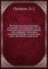 The international encyclopedia of scientific tailor principles, for all kinds and styles of garment-making . Also designing . embroidery, crocheting, knitting, worsted work, fancy and artistic needle work