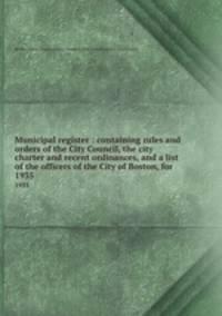 Municipal register : containing rules and orders of the City Council, the city charter and recent ordinances, and a list of the officers of the City of Boston, for . 1935