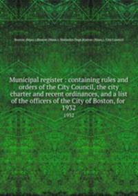 Municipal register : containing rules and orders of the City Council, the city charter and recent ordinances, and a list of the officers of the City of Boston, for . 1932