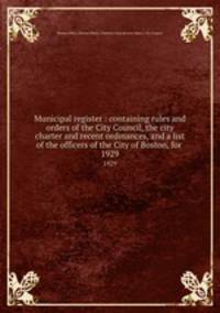 Municipal register : containing rules and orders of the City Council, the city charter and recent ordinances, and a list of the officers of the City of Boston, for . 1929