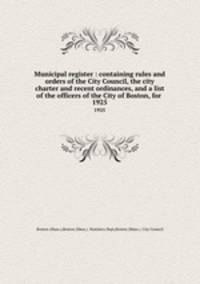 Municipal register : containing rules and orders of the City Council, the city charter and recent ordinances, and a list of the officers of the City of Boston, for . 1925
