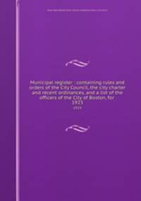 Municipal register : containing rules and orders of the City Council, the city charter and recent ordinances, and a list of the officers of the City of Boston, for . 1923