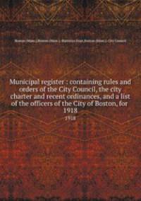 Municipal register : containing rules and orders of the City Council, the city charter and recent ordinances, and a list of the officers of the City of Boston, for . 1918