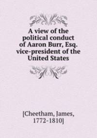A view of the political conduct of Aaron Burr, Esq. vice-president of the United States